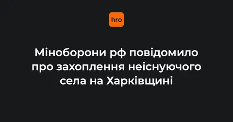 Міноборони рф заявило про захоплення неіснуючого села на Харківщині